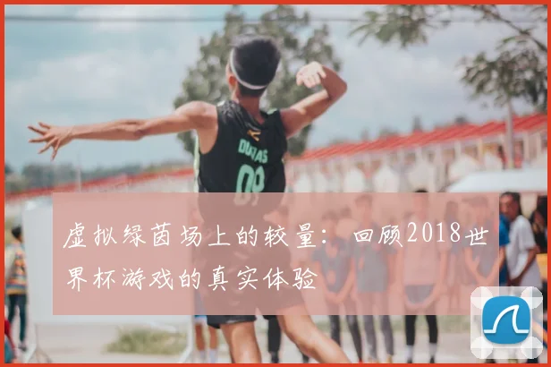 虚拟绿茵场上的较量：回顾2018世界杯游戏的真实体验