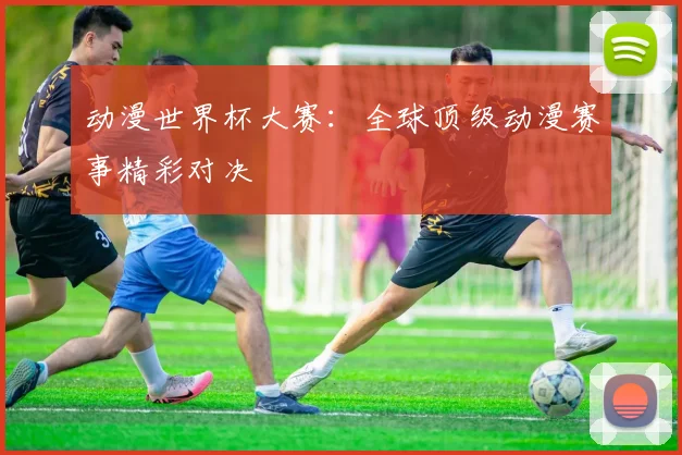 动漫世界杯大赛：全球顶级动漫赛事精彩对决