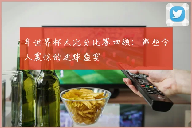 年世界杯大比分比赛回顾：那些令人震惊的进球盛宴