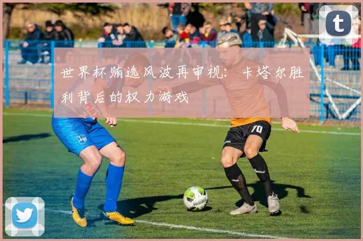 世界杯贿选风波再审视：卡塔尔胜利背后的权力游戏