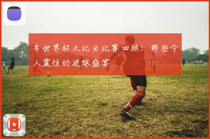 年世界杯大比分比赛回顾:那些令人震惊的进球盛宴