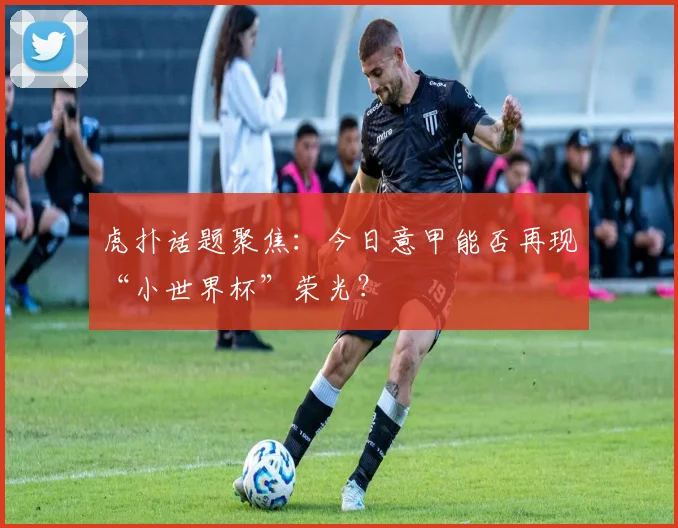 虎扑话题聚焦：今日意甲能否再现“小世界杯”荣光？