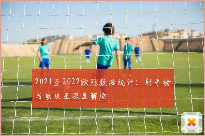 2021至2022欧冠数据统计：射手榜与助攻王深度解读