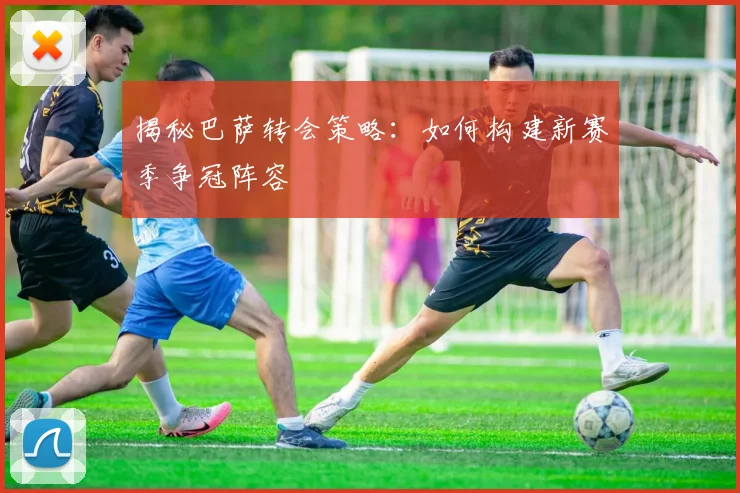 揭秘巴萨转会策略：如何构建新赛季争冠阵容