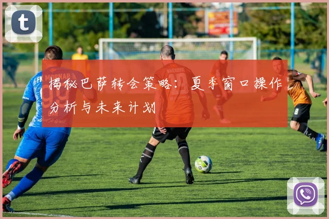揭秘巴萨转会策略：夏季窗口操作分析与未来计划