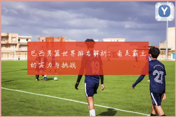 巴西男篮世界排名解析：南美霸主的实力与挑战