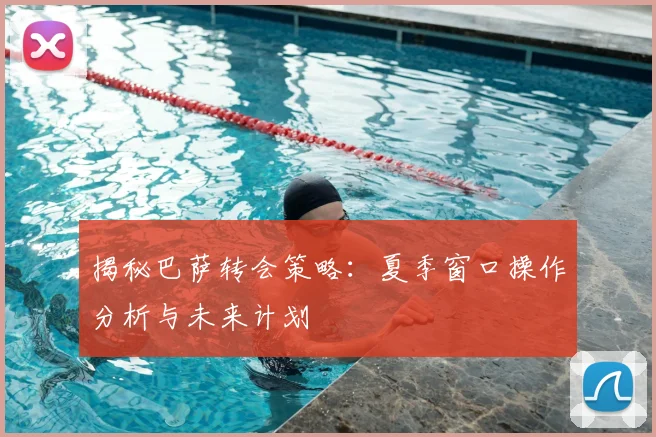 揭秘巴萨转会策略：夏季窗口操作分析与未来计划