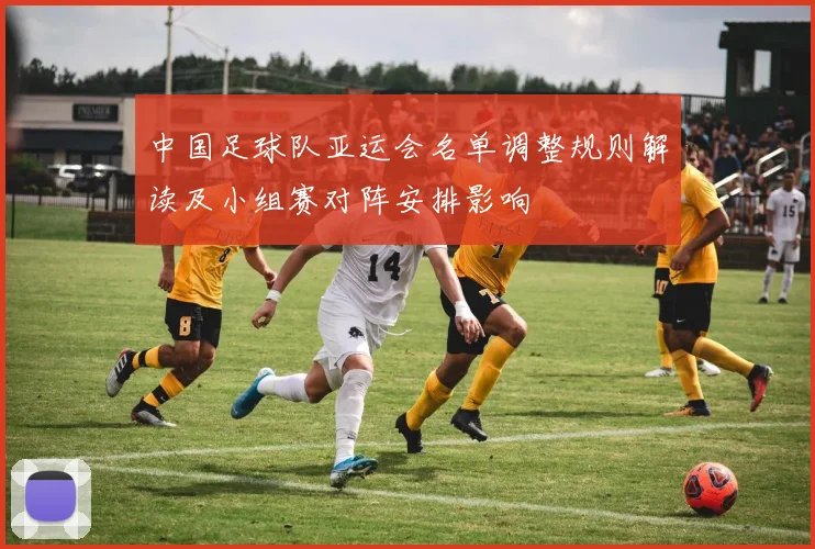 中国足球队亚运会名单调整规则解读及小组赛对阵安排影响