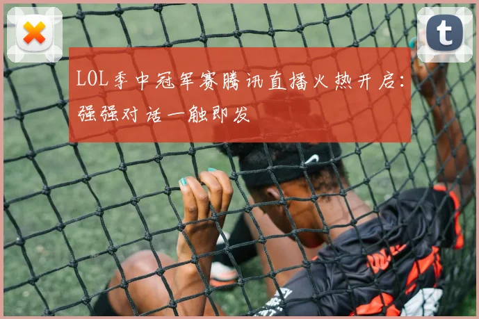 LOL季中冠军赛腾讯直播火热开启：强强对话一触即发
