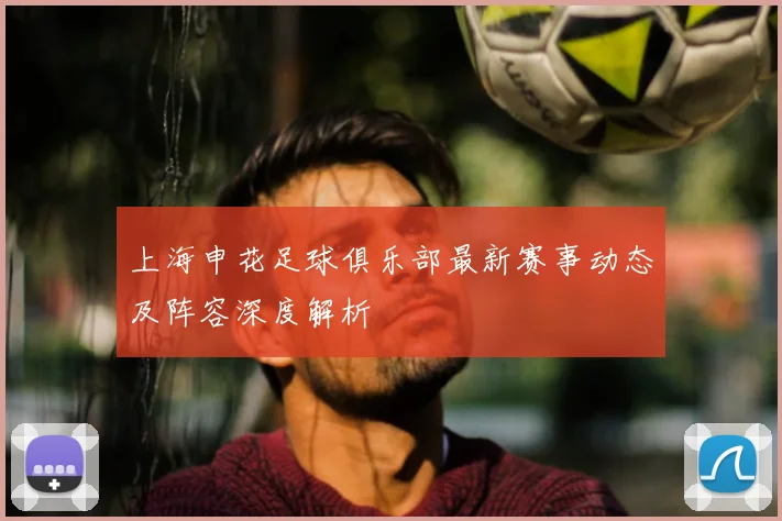 上海申花足球俱乐部最新赛事动态及阵容深度解析