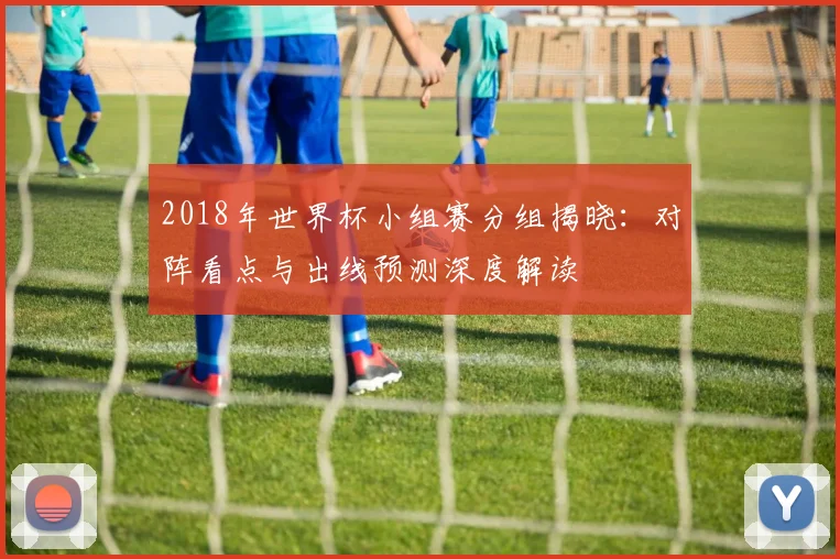 2018年世界杯小组赛分组揭晓：对阵看点与出线预测深度解读