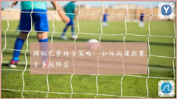 揭秘巴萨转会策略：如何构建新赛季争冠阵容