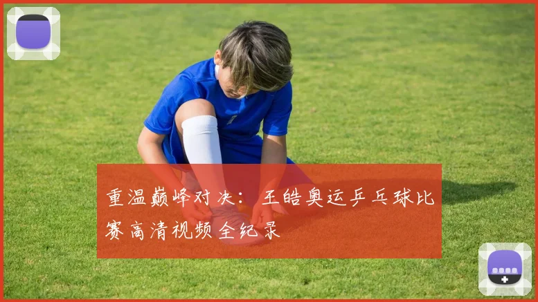 重温巅峰对决：王皓奥运乒乓球比赛高清视频全纪录