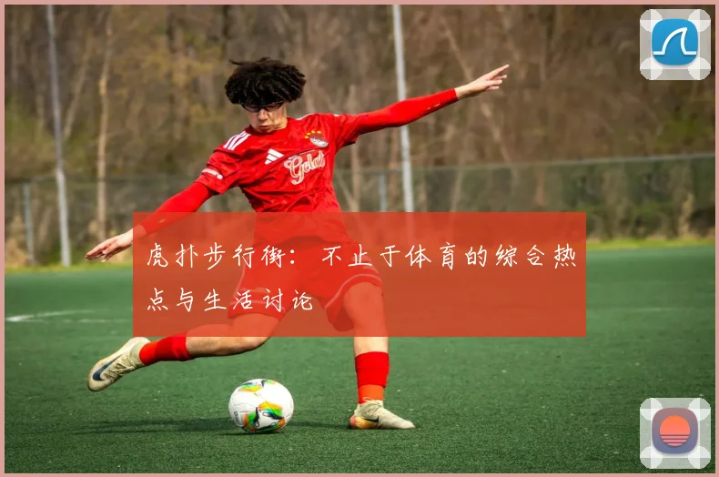 虎扑步行街：不止于体育的综合热点与生活讨论