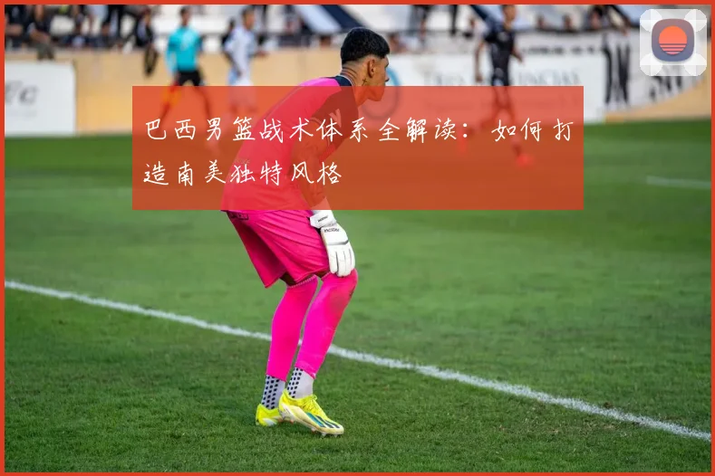 巴西男篮战术体系全解读：如何打造南美独特风格