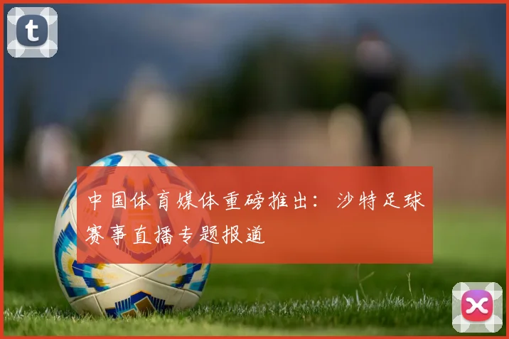 中国体育媒体重磅推出：沙特足球赛事直播专题报道
